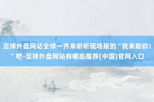 足球外盘网站全球一齐来听听现场版的“我来助你！”吧-足球外盘网站有哪些推荐(中国)官网入口