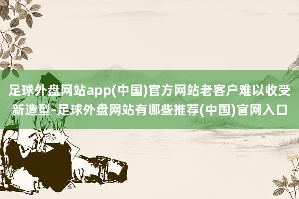 足球外盘网站app(中国)官方网站老客户难以收受新造型-足球外盘网站有哪些推荐(中国)官网入口