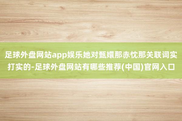 足球外盘网站app娱乐她对甄嬛那赤忱那关联词实打实的-足球外盘网站有哪些推荐(中国)官网入口