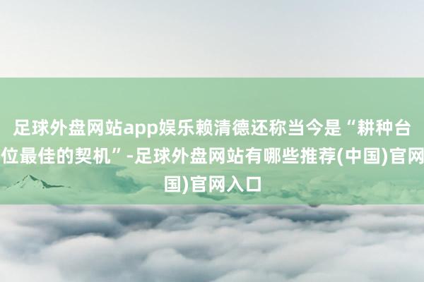 足球外盘网站app娱乐赖清德还称当今是“耕种台湾地位最佳的契机”-足球外盘网站有哪些推荐(中国)官网入口