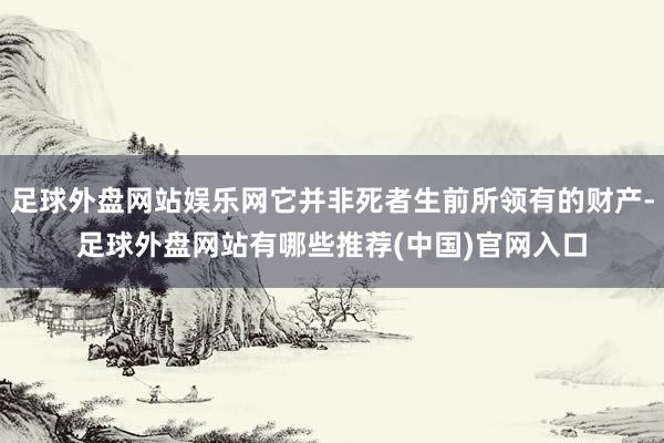 足球外盘网站娱乐网它并非死者生前所领有的财产-足球外盘网站有哪些推荐(中国)官网入口