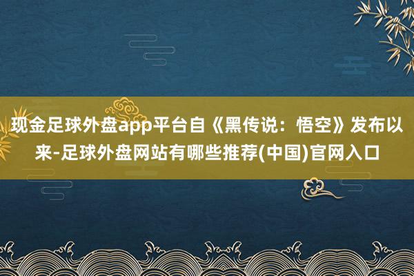 现金足球外盘app平台自《黑传说：悟空》发布以来-足球外盘网站有哪些推荐(中国)官网入口