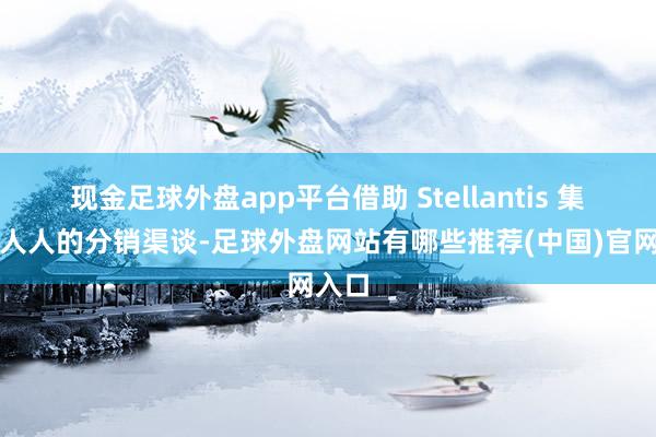 现金足球外盘app平台借助 Stellantis 集团在人人的分销渠谈-足球外盘网站有哪些推荐(中国)官网入口