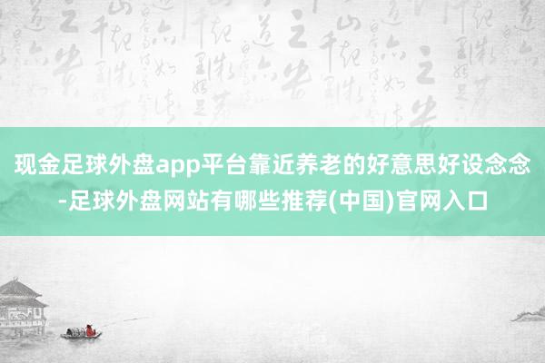 现金足球外盘app平台靠近养老的好意思好设念念-足球外盘网站有哪些推荐(中国)官网入口