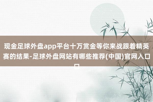 现金足球外盘app平台十万赏金等你来战跟着精英赛的结果-足球外盘网站有哪些推荐(中国)官网入口