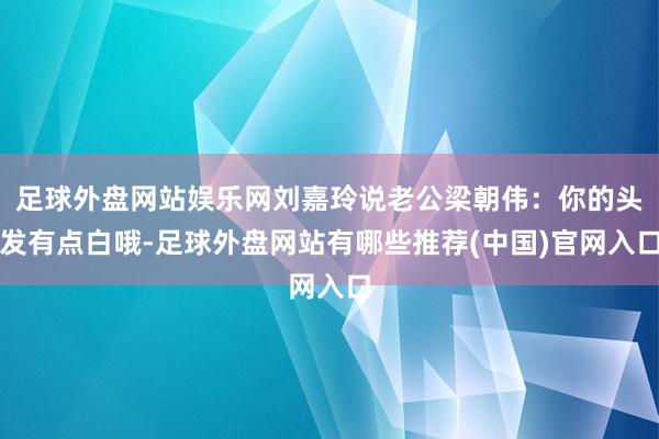 足球外盘网站娱乐网刘嘉玲说老公梁朝伟：你的头发有点白哦-足球外盘网站有哪些推荐(中国)官网入口