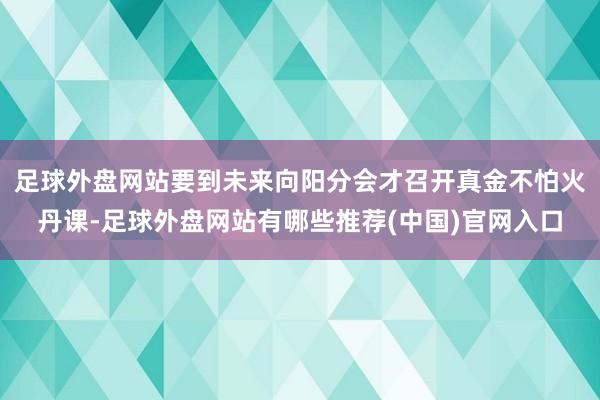 足球外盘网站要到未来向阳分会才召开真金不怕火丹课-足球外盘网站有哪些推荐(中国)官网入口