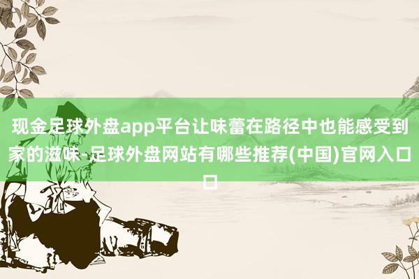 现金足球外盘app平台让味蕾在路径中也能感受到家的滋味-足球外盘网站有哪些推荐(中国)官网入口