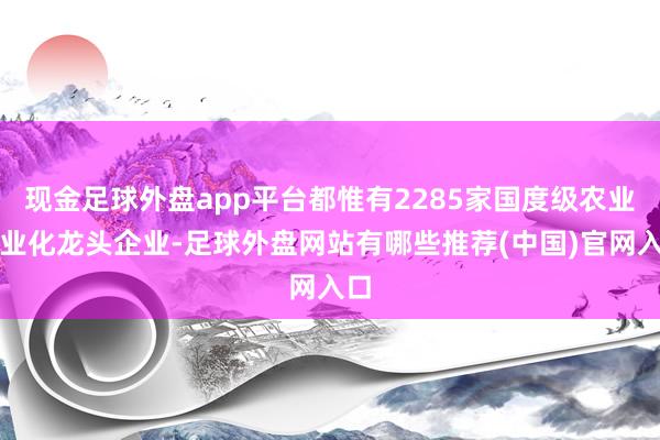 现金足球外盘app平台都惟有2285家国度级农业产业化龙头企业-足球外盘网站有哪些推荐(中国)官网入口