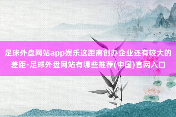 足球外盘网站app娱乐这距离创办企业还有较大的差距-足球外盘网站有哪些推荐(中国)官网入口