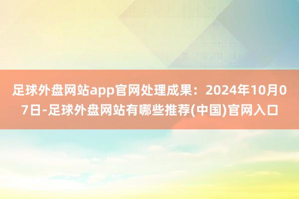 足球外盘网站app官网处理成果：2024年10月07日-足球外盘网站有哪些推荐(中国)官网入口