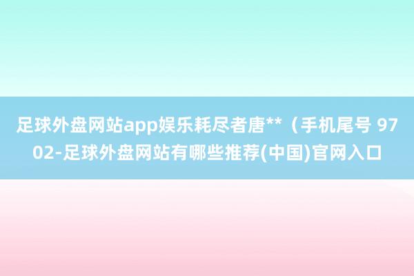 足球外盘网站app娱乐耗尽者唐**（手机尾号 9702-足球外盘网站有哪些推荐(中国)官网入口