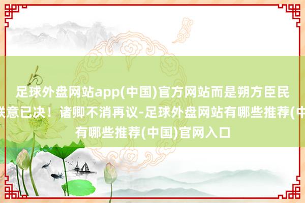 足球外盘网站app(中国)官方网站而是朔方臣民尽皆南迁！朕意已决！诸卿不消再议-足球外盘网站有哪些推荐(中国)官网入口