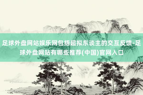 足球外盘网站娱乐网包括超拟东谈主的交互反馈-足球外盘网站有哪些推荐(中国)官网入口