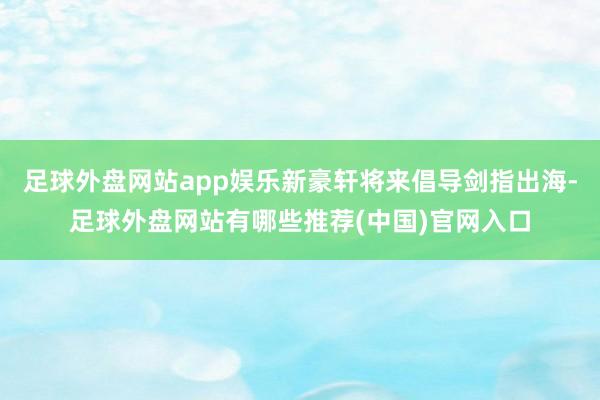 足球外盘网站app娱乐新豪轩将来倡导剑指出海-足球外盘网站有哪些推荐(中国)官网入口