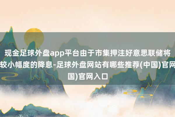 现金足球外盘app平台由于市集押注好意思联储将推论较小幅度的降息-足球外盘网站有哪些推荐(中国)官网入口