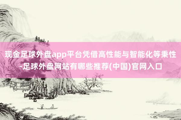 现金足球外盘app平台凭借高性能与智能化等秉性-足球外盘网站有哪些推荐(中国)官网入口