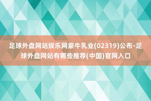 足球外盘网站娱乐网蒙牛乳业(02319)公布-足球外盘网站有哪些推荐(中国)官网入口