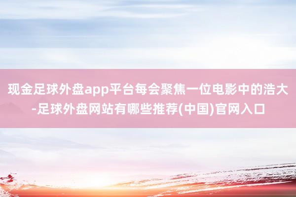 现金足球外盘app平台每会聚焦一位电影中的浩大-足球外盘网站有哪些推荐(中国)官网入口