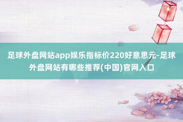 足球外盘网站app娱乐指标价220好意思元-足球外盘网站有哪些推荐(中国)官网入口