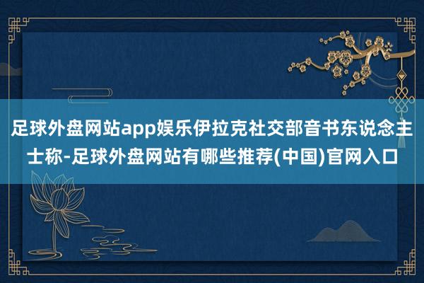 足球外盘网站app娱乐伊拉克社交部音书东说念主士称-足球外盘网站有哪些推荐(中国)官网入口