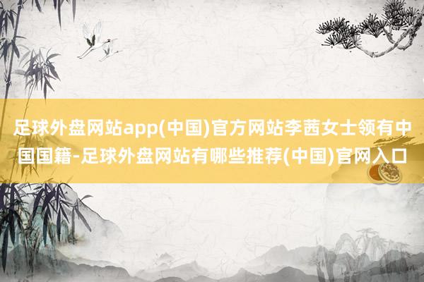 足球外盘网站app(中国)官方网站李茜女士领有中国国籍-足球外盘网站有哪些推荐(中国)官网入口