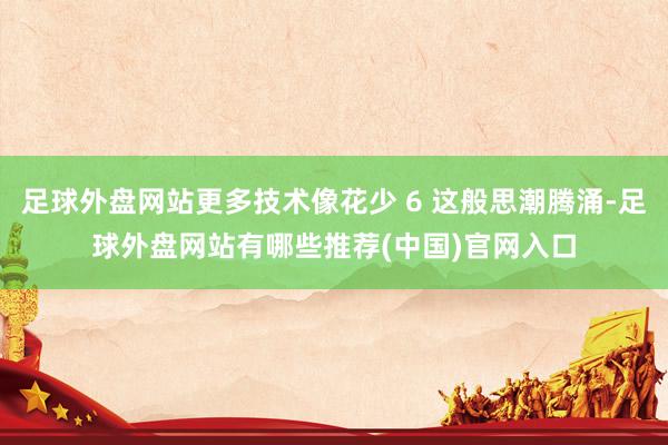 足球外盘网站更多技术像花少 6 这般思潮腾涌-足球外盘网站有哪些推荐(中国)官网入口