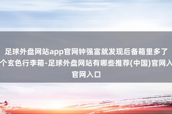 足球外盘网站app官网钟强富就发现后备箱里多了一个玄色行李箱-足球外盘网站有哪些推荐(中国)官网入口