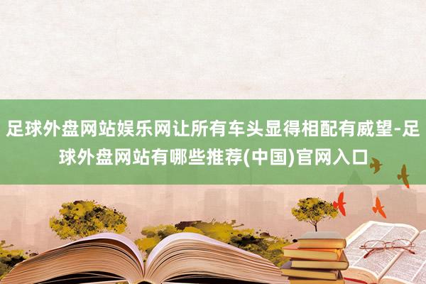 足球外盘网站娱乐网让所有车头显得相配有威望-足球外盘网站有哪些推荐(中国)官网入口