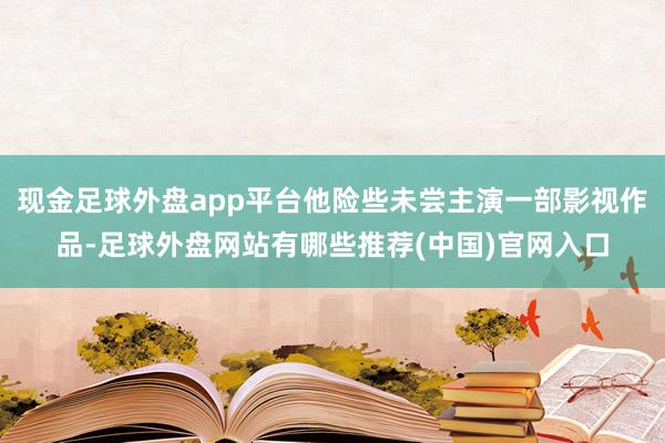 现金足球外盘app平台他险些未尝主演一部影视作品-足球外盘网站有哪些推荐(中国)官网入口