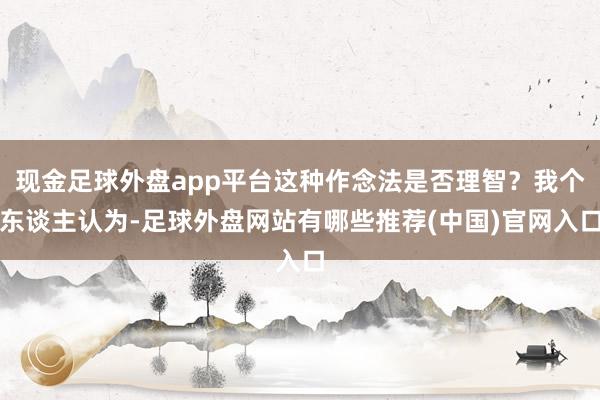 现金足球外盘app平台这种作念法是否理智？我个东谈主认为-足球外盘网站有哪些推荐(中国)官网入口