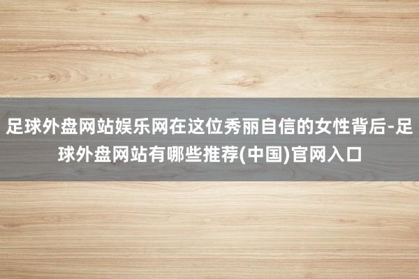 足球外盘网站娱乐网在这位秀丽自信的女性背后-足球外盘网站有哪些推荐(中国)官网入口