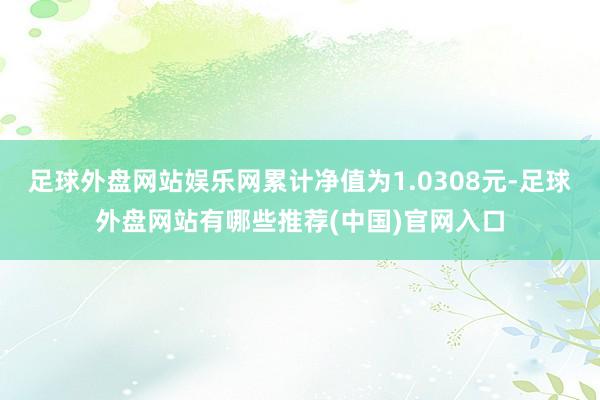 足球外盘网站娱乐网累计净值为1.0308元-足球外盘网站有哪些推荐(中国)官网入口