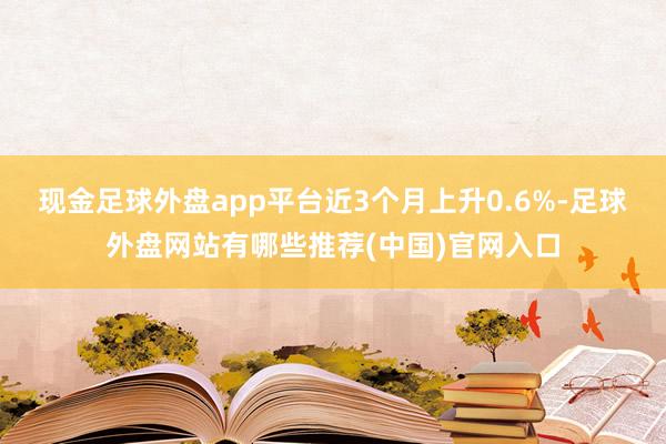 现金足球外盘app平台近3个月上升0.6%-足球外盘网站有哪些推荐(中国)官网入口