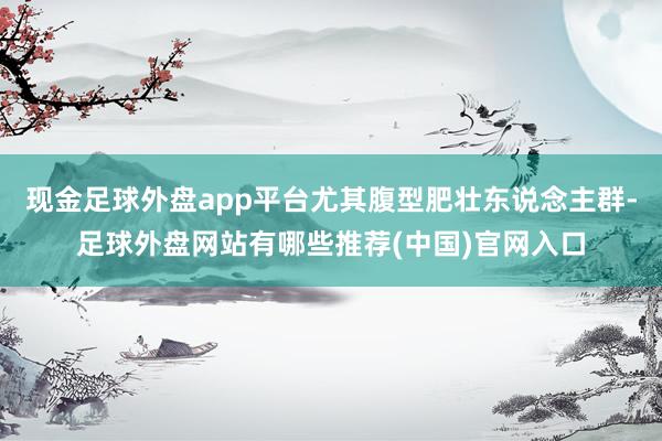 现金足球外盘app平台尤其腹型肥壮东说念主群-足球外盘网站有哪些推荐(中国)官网入口