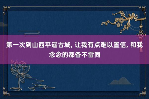 第一次到山西平遥古城, 让我有点难以置信, 和我念念的都备不雷同