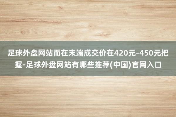 足球外盘网站而在末端成交价在420元-450元把握-足球外盘网站有哪些推荐(中国)官网入口