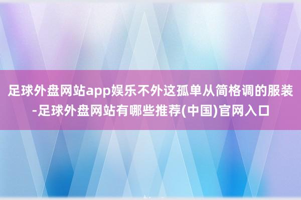 足球外盘网站app娱乐不外这孤单从简格调的服装-足球外盘网站有哪些推荐(中国)官网入口