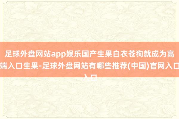 足球外盘网站app娱乐国产生果白衣苍狗就成为高端入口生果-足球外盘网站有哪些推荐(中国)官网入口