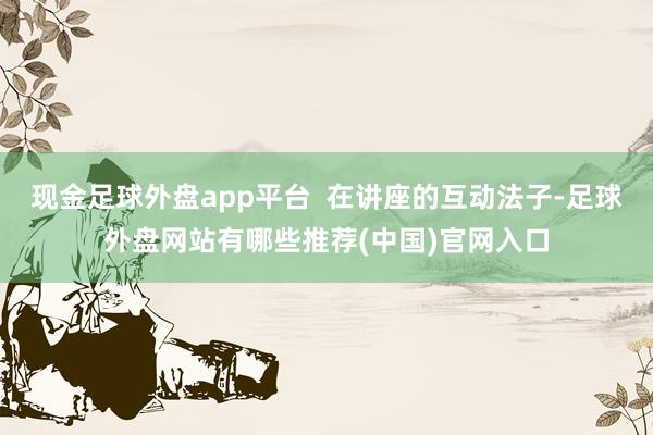 现金足球外盘app平台  在讲座的互动法子-足球外盘网站有哪些推荐(中国)官网入口