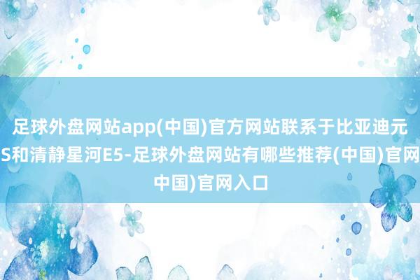 足球外盘网站app(中国)官方网站联系于比亚迪元PLUS和清静星河E5-足球外盘网站有哪些推荐(中国)官网入口