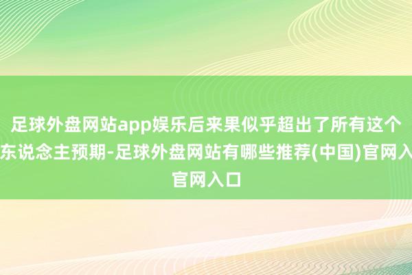 足球外盘网站app娱乐后来果似乎超出了所有这个词东说念主预期-足球外盘网站有哪些推荐(中国)官网入口