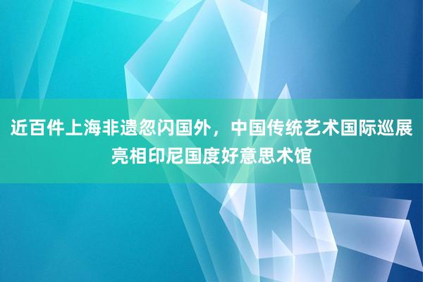 近百件上海非遗忽闪国外，中国传统艺术国际巡展亮相印尼国度好意思术馆