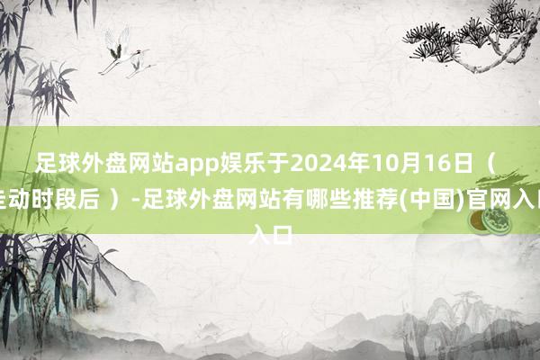 足球外盘网站app娱乐于2024年10月16日（ 走动时段后 ）-足球外盘网站有哪些推荐(中国)官网入口