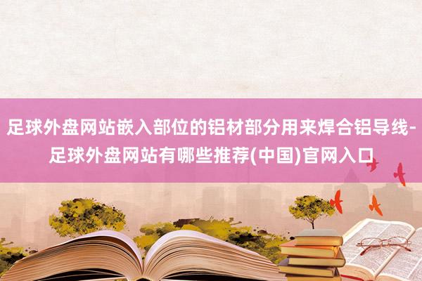 足球外盘网站嵌入部位的铝材部分用来焊合铝导线-足球外盘网站有哪些推荐(中国)官网入口