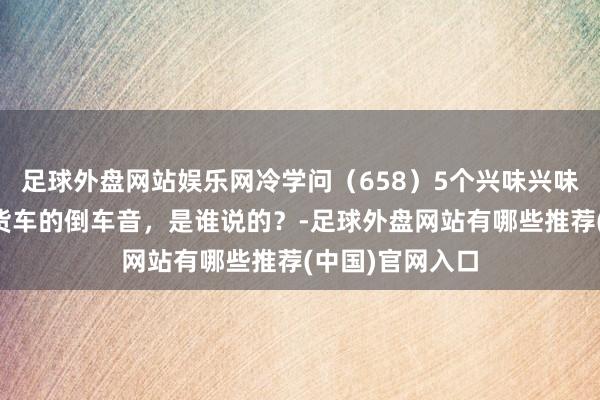 足球外盘网站娱乐网冷学问（658）5个兴味兴味的冷学问：大货车的倒车音，是谁说的？-足球外盘网站有哪些推荐(中国)官网入口