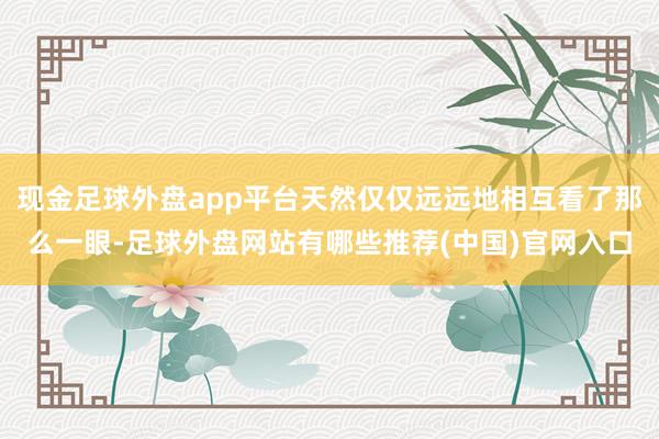 现金足球外盘app平台天然仅仅远远地相互看了那么一眼-足球外盘网站有哪些推荐(中国)官网入口