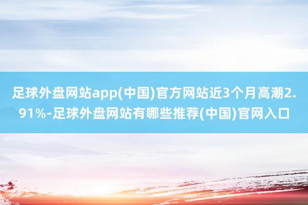 足球外盘网站app(中国)官方网站近3个月高潮2.91%-足球外盘网站有哪些推荐(中国)官网入口