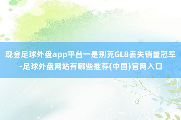 现金足球外盘app平台一是别克GL8丢失销量冠军-足球外盘网站有哪些推荐(中国)官网入口