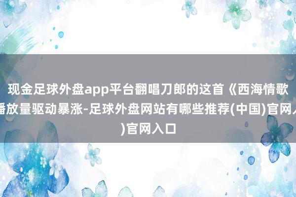 现金足球外盘app平台翻唱刀郎的这首《西海情歌》播放量驱动暴涨-足球外盘网站有哪些推荐(中国)官网入口